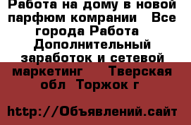Работа на дому в новой парфюм.комрании - Все города Работа » Дополнительный заработок и сетевой маркетинг   . Тверская обл.,Торжок г.